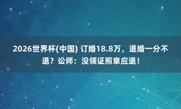2026世界杯(中国) 订婚18.8万，退婚一分不退？讼师：没领证照章应退！