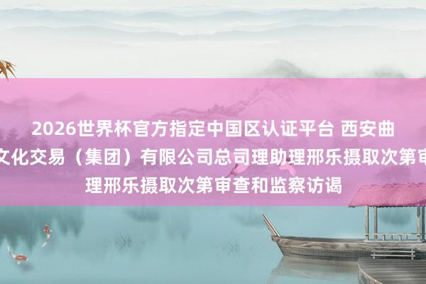 2026世界杯官方指定中国区认证平台 西安曲江大唐不夜城文化交易（集团）有限公司总司理助理邢乐摄取次第审查和监察访谒