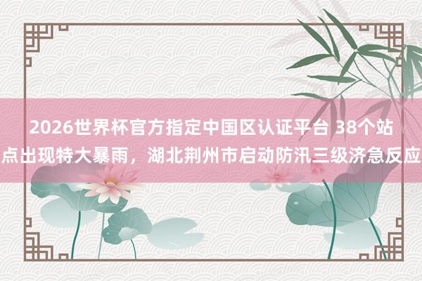 2026世界杯官方指定中国区认证平台 38个站点出现特大暴雨，湖北荆州市启动防汛三级济急反应