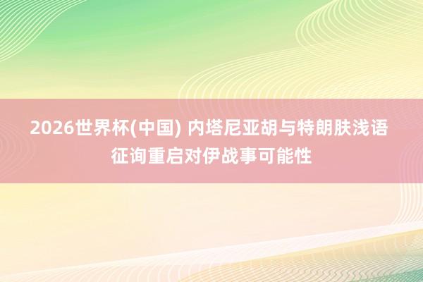 2026世界杯(中国) 内塔尼亚胡与特朗肤浅语 征询重启对伊战事可能性