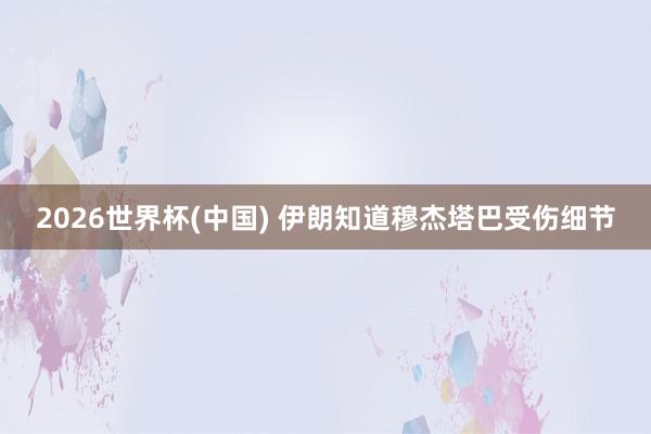 2026世界杯(中国) 伊朗知道穆杰塔巴受伤细节