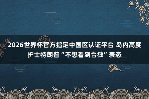 2026世界杯官方指定中国区认证平台 岛内高度护士特朗普“不想看到台独”表态