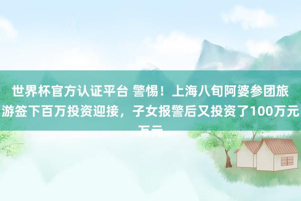 世界杯官方认证平台 警惕！上海八旬阿婆参团旅游签下百万投资迎接，子女报警后又投资了100万元