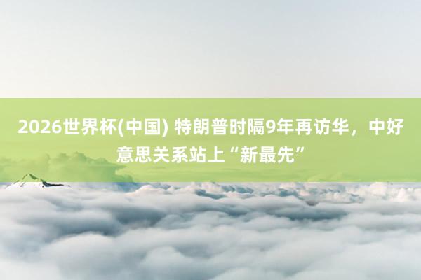 2026世界杯(中国) 特朗普时隔9年再访华，中好意思关系站上“新最先”