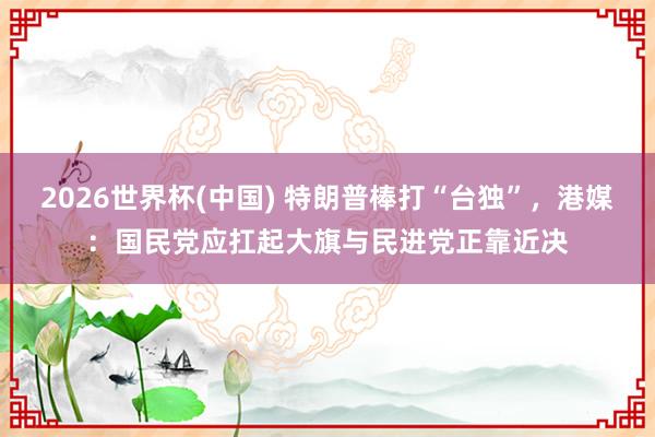 2026世界杯(中国) 特朗普棒打“台独”，港媒：国民党应扛起大旗与民进党正靠近决