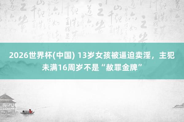 2026世界杯(中国) 13岁女孩被逼迫卖淫，主犯未满16周岁不是“赦罪金牌”