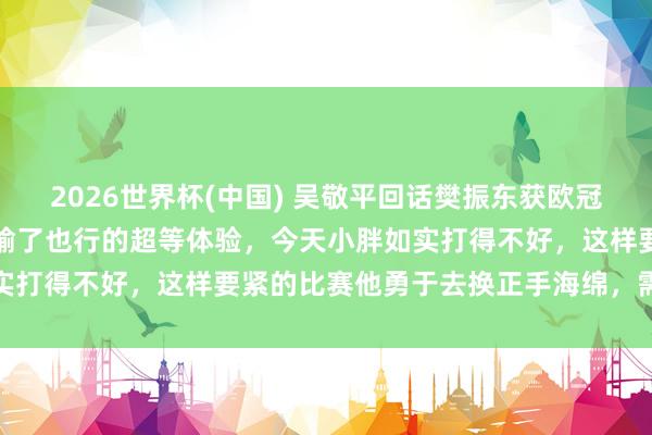 2026世界杯(中国) 吴敬平回话樊振东获欧冠冠军：终于有了赢了行、输了也行的超等体验，今天小胖如实打得不好，这样要紧的比赛他勇于去换正手海绵，需要勇气