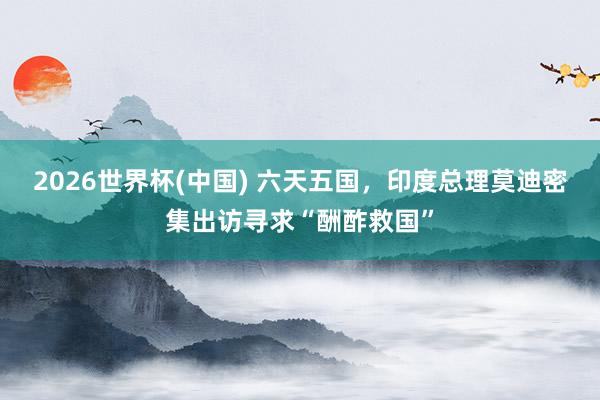 2026世界杯(中国) 六天五国，印度总理莫迪密集出访寻求“酬酢救国”