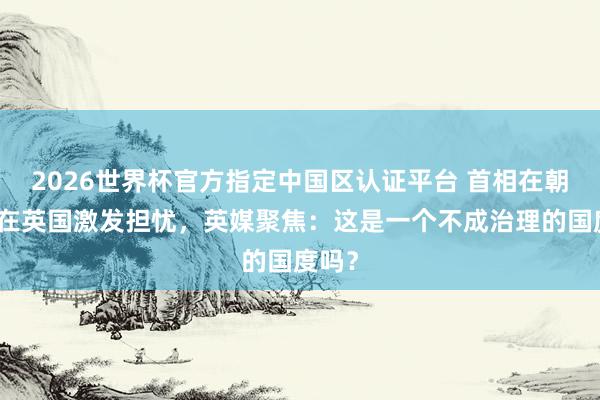 2026世界杯官方指定中国区认证平台 首相在朝危险在英国激发担忧，英媒聚焦：这是一个不成治理的国度吗？
