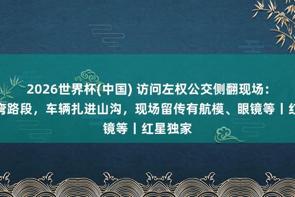 2026世界杯(中国) 访问左权公交侧翻现场：位于急弯路段，车辆扎进山沟，现场留传有航模、眼镜等丨红星独家