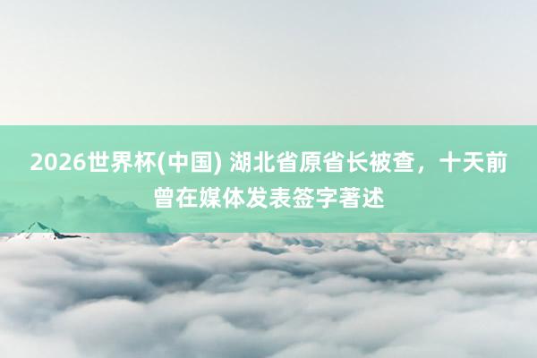 2026世界杯(中国) 湖北省原省长被查，十天前曾在媒体发表签字著述