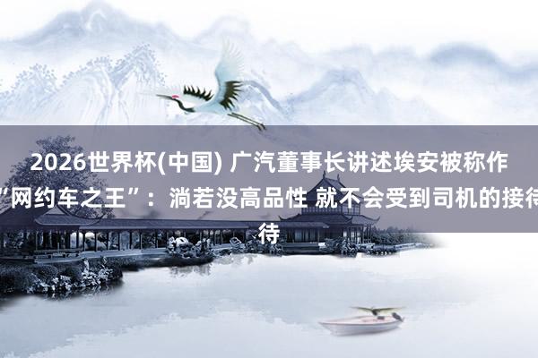 2026世界杯(中国) 广汽董事长讲述埃安被称作“网约车之王”：淌若没高品性 就不会受到司机的接待