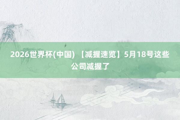 2026世界杯(中国) 【减握速览】5月18号这些公司减握了
