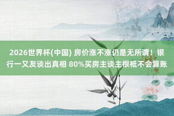 2026世界杯(中国) 房价涨不涨仍是无所谓！银行一又友谈出真相 80%买房主谈主根柢不会算账