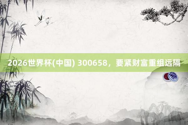 2026世界杯(中国) 300658，要紧财富重组远隔
