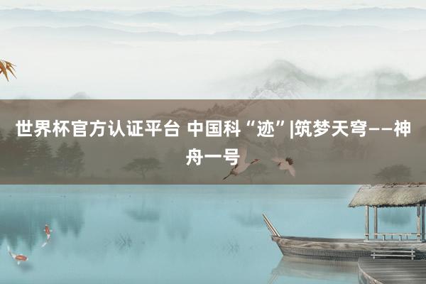 世界杯官方认证平台 中国科“迹”|筑梦天穹——神舟一号