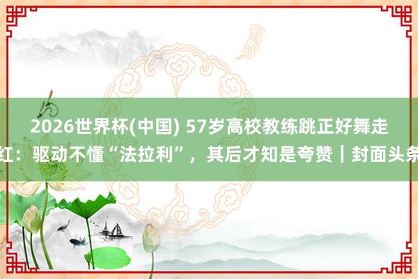 2026世界杯(中国) 57岁高校教练跳正好舞走红：驱动不懂“法拉利”，其后才知是夸赞｜封面头条