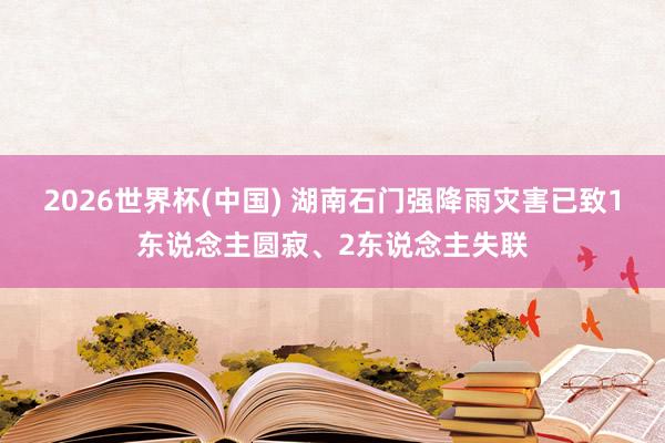 2026世界杯(中国) 湖南石门强降雨灾害已致1东说念主圆寂、2东说念主失联