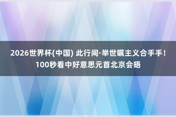 2026世界杯(中国) 此行间·举世瞩主义合手手！100秒看中好意思元首北京会晤