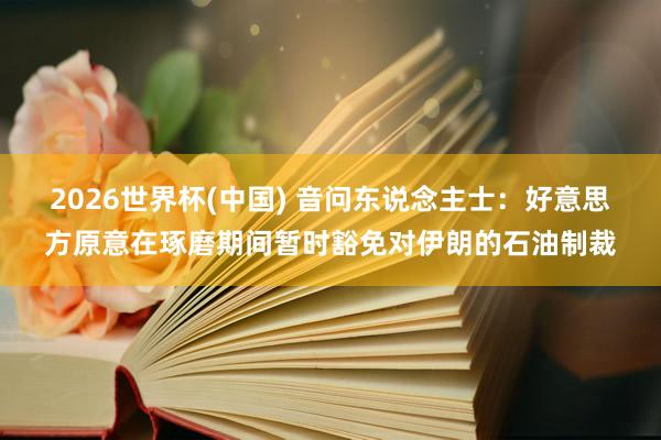 2026世界杯(中国) 音问东说念主士：好意思方原意在琢磨期间暂时豁免对伊朗的石油制裁