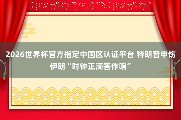 2026世界杯官方指定中国区认证平台 特朗普申饬伊朗“时钟正滴答作响”