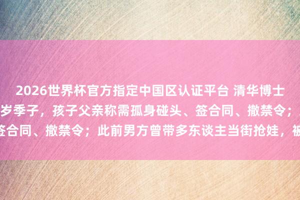 2026世界杯官方指定中国区认证平台 清华博士姆妈时隔200多天见到两岁季子，孩子父亲称需孤身碰头、签合同、撤禁令；此前男方曾带多东谈主当街抢娃，被拘留15天