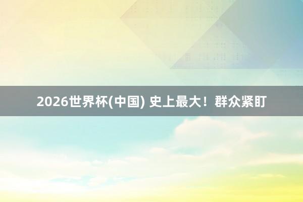 2026世界杯(中国) 史上最大！群众紧盯