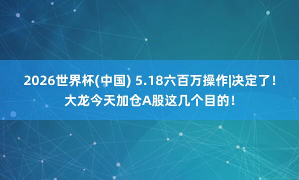 2026世界杯(中国) 5.18六百万操作|决定了！大龙今天加仓A股这几个目的！