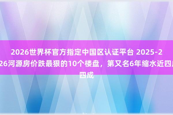 2026世界杯官方指定中国区认证平台 2025-2026河源房价跌最狠的10个楼盘，第又名6年缩水近四成