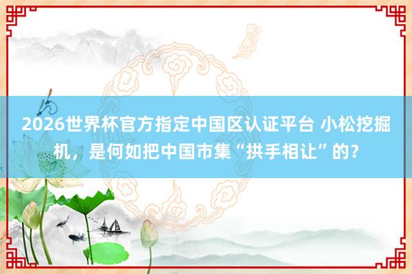 2026世界杯官方指定中国区认证平台 小松挖掘机，是何如把中国市集“拱手相让”的？