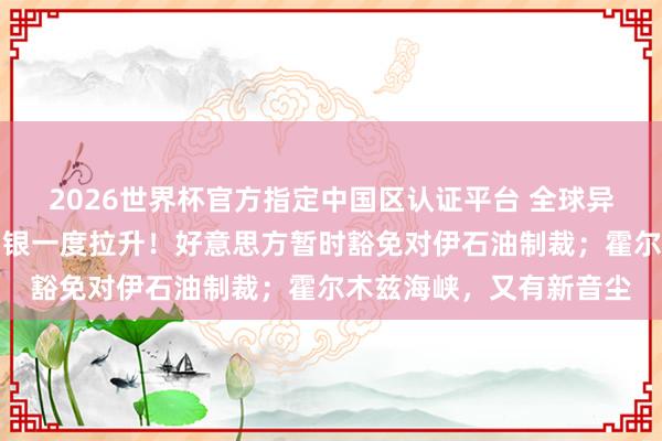 2026世界杯官方指定中国区认证平台 全球异动：泰西股市、黄金白银一度拉升！好意思方暂时豁免对伊石油制裁；霍尔木兹海峡，又有新音尘
