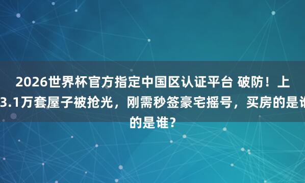 2026世界杯官方指定中国区认证平台 破防！上海3.1万套屋子被抢光，刚需秒签豪宅摇号，买房的是谁？