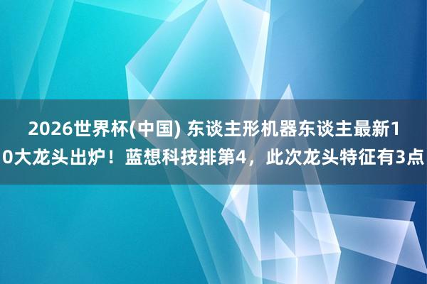 2026世界杯(中国) 东谈主形机器东谈主最新10大龙头出炉！蓝想科技排第4，此次龙头特征有3点