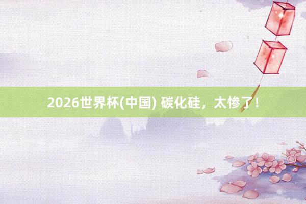 2026世界杯(中国) 碳化硅，太惨了！