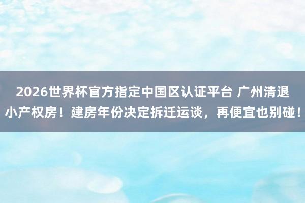 2026世界杯官方指定中国区认证平台 广州清退小产权房！建房年份决定拆迁运谈，再便宜也别碰！