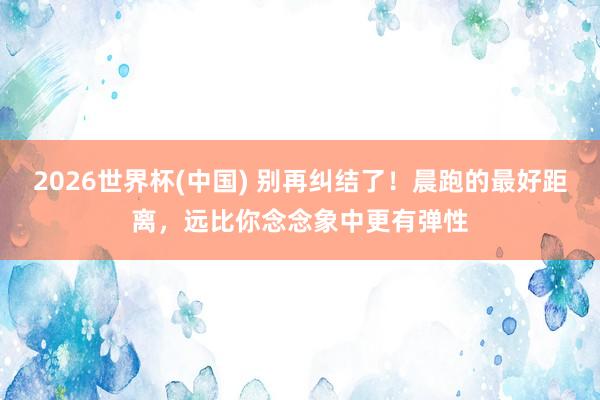 2026世界杯(中国) 别再纠结了！晨跑的最好距离，远比你念念象中更有弹性