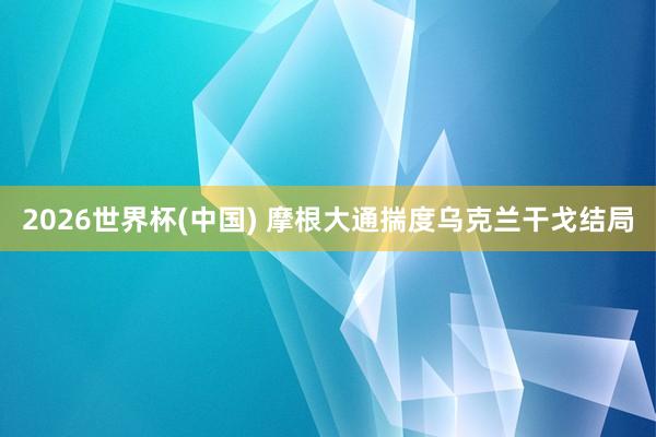 2026世界杯(中国) 摩根大通揣度乌克兰干戈结局