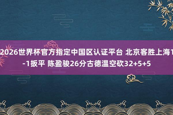 2026世界杯官方指定中国区认证平台 北京客胜上海1-1扳平 陈盈骏26分古德温空砍32+5+5