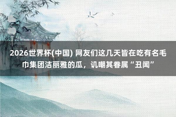 2026世界杯(中国) 网友们这几天皆在吃有名毛巾集团洁丽雅的瓜，讥嘲其眷属“丑闻”