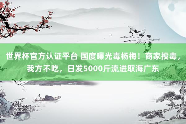 世界杯官方认证平台 国度曝光毒杨梅！商家投毒，我方不吃，日发5000斤流进取海广东