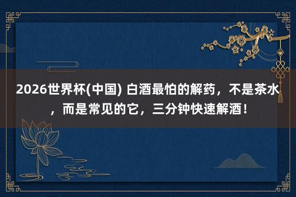 2026世界杯(中国) 白酒最怕的解药，不是茶水，而是常见的它，三分钟快速解酒！
