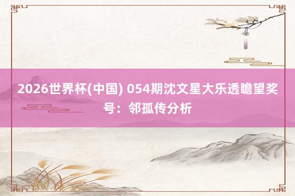 2026世界杯(中国) 054期沈文星大乐透瞻望奖号：邻孤传分析