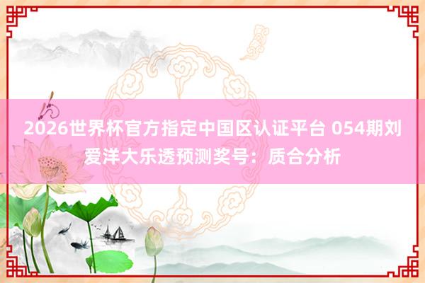 2026世界杯官方指定中国区认证平台 054期刘爱洋大乐透预测奖号：质合分析