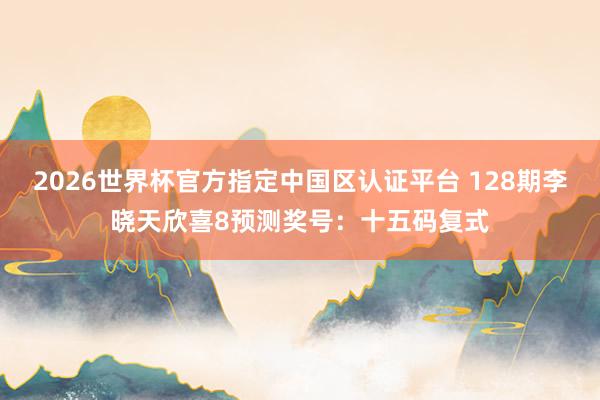 2026世界杯官方指定中国区认证平台 128期李晓天欣喜8预测奖号：十五码复式