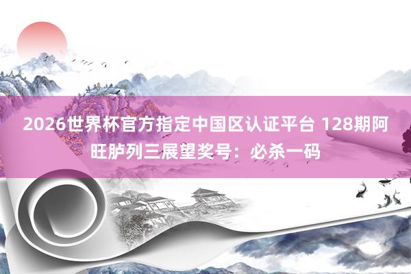 2026世界杯官方指定中国区认证平台 128期阿旺胪列三展望奖号：必杀一码