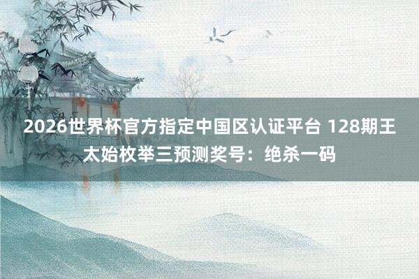 2026世界杯官方指定中国区认证平台 128期王太始枚举三预测奖号：绝杀一码
