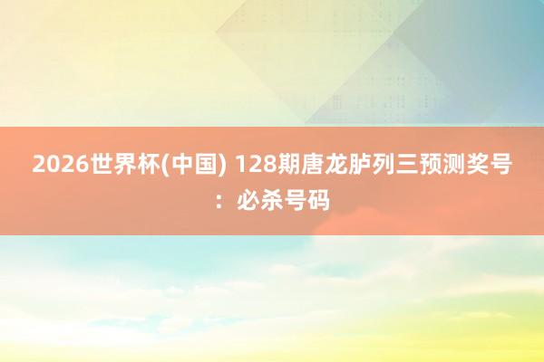 2026世界杯(中国) 128期唐龙胪列三预测奖号：必杀号码