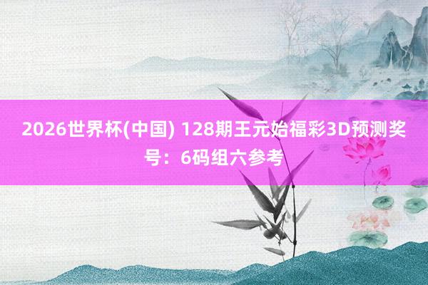 2026世界杯(中国) 128期王元始福彩3D预测奖号：6码组六参考