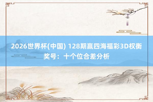 2026世界杯(中国) 128期赢四海福彩3D权衡奖号：十个位合差分析