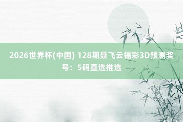 2026世界杯(中国) 128期聂飞云福彩3D预测奖号：5码直选推选